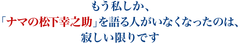 もう私しか、「ナマの松下幸之助」を語る人がいなくなったのは、寂しい限りです