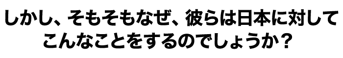 しかし、そもそもなぜ、彼らは日本に対してこんなことをするのでしょうか？ 