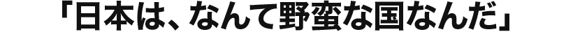 「日本は、なんて野蛮な国なんだ」
