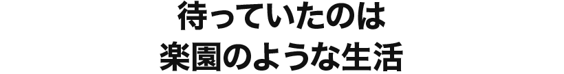 待っていたのは楽園のような生活