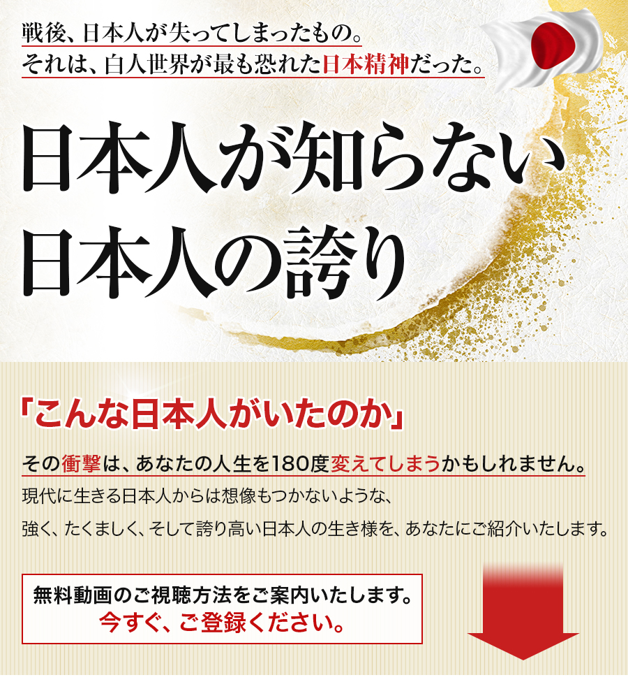 戦後、日本人が失ってしまったもの。それは、白人世界が最も恐れた日本精神だった。日本人が知らない日本人の誇り「こんな日本人がいたのか」その衝撃は、あなたの人生を180度変えてしまうかもしれません。現代に生きる日本人からは想像もつかないような、強く、たくましく、そして誇り高い日本人の生き様を、あなたにご紹介いたします。無料動画のご視聴方法をご案内いたします。今すぐ、ご登録ください。