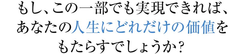 もし、この一部でも実現できれば、あなたの人生にどれだけの価値をもたらすでしょうか？