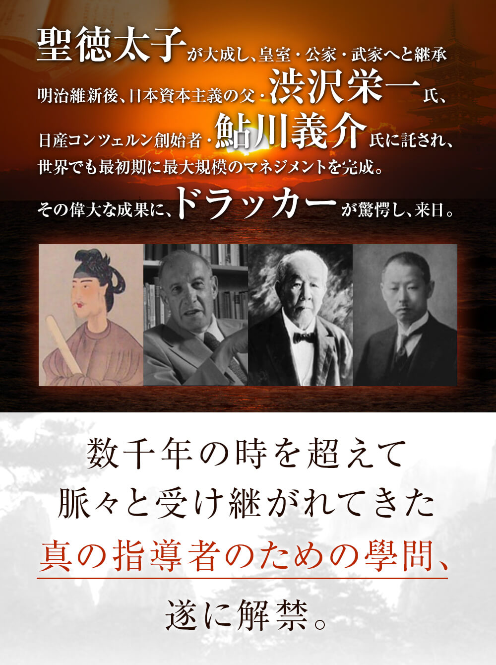 聖徳太子が大成し、皇室・公家・武家へと継承 明治維新後、日本資本主義の父・渋沢栄一氏、日産コンツェルン創始者・鮎川義介氏に託され、世界でも最初期に最大規模のマネジメントを完成。その偉大な成果に、ドラッカーが驚愕し、来日。数千年の時を超えて
脈々と受け継がれてきた真の指導者のための學問、遂に解禁。
