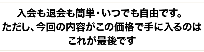 退会はいつでも自由です。ただし、今回の内容がこの価格で手に入るのはこれが最後です